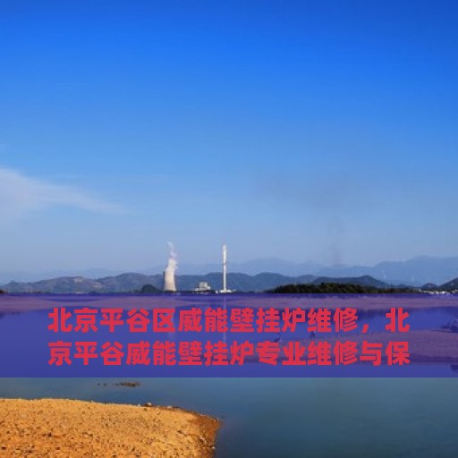北京平谷区威能壁挂炉维修，北京平谷威能壁挂炉专业维修与保养服务