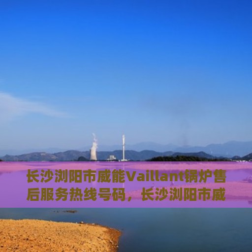 长沙浏阳市威能Vaillant锅炉售后服务热线号码，长沙浏阳市威能Vaillant锅炉售后服务热线揭秘，专业团队，一键解决您的需求！